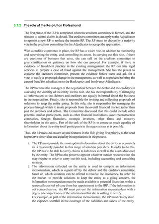 5.3.2 The role of the Resolution Professional
The first phase of the IRP is completed when the creditors committee is formed, and the
windowto submit claims is closed. The creditors committee can applyto the Adjudicator
to appoint a new RP to replace the interim RP. The RP must be chosen by a majority
vote in the creditors committee for the Adjudicator to accept the application.
With a creditor committee in place, the RP has a wider role, in addition to monitoring
and supervising the entity, and controlling its assets. In carrying out this role, if there
are questions of business that arise, she can call on the creditors committee to
give clarification or guidance on how she can proceed. For example, if there is
evidence of fraudulent practice in the existing management, the RP can hire legal
services to prepare a case of fraud against the management. She has the power to
convene the creditors committee, present the evidence before them and ask for a
vote to ratify a proposed change in the management, as well as to proceed to bring the
case of fraud for adjudication to the Bankruptcy and Insolvency Adjudicator.
The RP becomes the manager of the negotiation between the debtor and the creditors in
assessing the viability of the entity. In this role, she has the responsibility of managing
all information so that debtors and creditors are equally informed about the business
in the negotiations. Finally, she is responsible for inviting and collecting proposals of
solutions to keep the entity going. In this role, she is responsible for managing the
process through which to invite proposals from the overall financial market, rather than
just the creditors and debtor. The Committee discussed that this could include other
potential market participants, such as other financial institutions, asset reconstruction
companies, foreign financiers, strategic investors, other firms and minority
shareholders in the entity. Part of the task of the RP is to ensure as much equality of
information about the entity to all participants in the negotiations as is possible.
Thus, the RP needs to ensure several features in the IRP, giving first priority to the need
to preserve time value and equality in negotiations in the process.
1. The RP must provide the most updated information about the entity as accurately
as is reasonably possible to this range of solution providers. In order to do this,
the RP has to be able to verify claims to liabilities as well as the assets disclosed
by the entity. The RP has the power to appoint whatever outside resources that she
may require in order to carry out this task, including accounting and consulting
services.
2. The information collected on the entity is used to compile an information
memorandum, which is signed off by the debtor and the creditors committee,
based on which solutions can be offered to resolve the insolvency. In order for
the market to provide solutions to keep the entity as a going concern, the
information memorandum must be made available to potential financiers within a
reasonable period of time from her appointment to the IRP. If the information is
not comprehensive, the RP must put out the information memorandum with a
degree of completeness of the information that she is willing to certify.
For example, as part of the information memorandum, the RP must clearly state
the expected shortfall in the coverage of the liabilities and assets of the entity
 