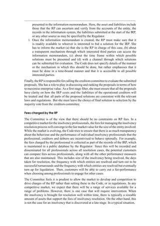 presented in the information memorandum. Here, the asset and liabilities include
those that the RP can ascertain and verify from the accounts of the entity, the
records in the information system, the liabilities submitted at the start of the IRP,
or any other source as may be specified by the Regulator.
3. Once the information memorandum is created, the RP must make sure that it
is readily available to whoever is interested to bid a solution for the IRP. She
has to inform the market (a) that she is the RP in charge of this case, (b) about
a transparent mechanism through which interested third parties can access the
information memorandum, (c) about the time frame within which possible
solutions must be presented and (d) with a channel through which solutions
can be submitted for evaluation. The Code does not specify details of the manner
or the mechanism in which this should be done, but rather emphasises that it
must be done in a time-bound manner and that it is accessible to all possible
interested parties.
Finally,the RP is responsible forcalling the creditors committeeto evaluatethesubmitted
proposals. She has a role to play in discussing and ranking the proposals in terms of how
to maximise enterprise value. As a first stage filter, she must ensure that all the proposals
have clarity on how the IRP costs and the liabilities of the operational creditors will
be treated and that all parts of the proposed solutions are consistent with the relevant
laws and regulations. But she must leave the choice of final solution to selection by the
majority vote from the creditors committee.
Fees charged by the RP
The Committee is of the view that there should be no constraints on RP fees. In a
competitivemarket for the insolvencyprofessionals, the fees for managing the insolvency
resolution process will convergeto the fair market value for the size of the entity involved.
While the market is evolving, the Code tries to ensure that there is as much transparency
about the behaviour and the performance of individual insolvency professionals that the
professional, creditors and debtors are incentivised to behave optimally. For example,
the fees charged by the professional is collected as part of the records of the IRP, which
is maintained in a public database by the Regulator. Since this will be recorded and
disseminated for all professionals across all resolution cases, the potential customers
can compare fees across professionals, along with all the other performance measures
that are also maintained. This includes size of the insolvency being resolved, the days
taken for resolution, the frequency with which entities are resolved and turn out to be
successful turnarounds and the frequency with which entities are resolved but eventually
turn up for liquidation. Then, customers will be able to carry out a fee-performance
when choosing among professionals to engage for other cases.
The Committee feels it is prudent to allow the market to develop and competition to
drive charges of the RP rather than setting these in the Code, or in regulations. In any
competitive market, we expect that there will be a range of services available for a
range of problems. However, there is one case that will require intervention. When
the insolvency is brought for resolution well within time, there is typically a sizeable
amount of assets that support the fees of insolvency resolution. On the other hand, this
is not the case for an insolvency that is discovered at a late stage. In a typical situation,
 