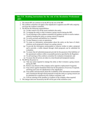 Box 5.9: Drafting instructions for the role of the Resolution Professional
(RP)
1. The interim RP can continue to be the RP for the rest of the IRP.
2. The creditors committee can apply to the Adjudicator to appoint a new RP with a majority
vote from the creditors committee.
3. The RP has the following responsibilities:
(a) To take control over all the assets entitled to the entity;
(b) To manage the entity so that it remains a going concern during the IRP;
(c) To call meetings of the creditors committee for guidance on how to resolve matters
related to keeping the entity as a going concern if required.
(d) To verify accounts and liabilities as is required;
(e) To raise finances to carry on operations;
(f) To create an information memorandum about the entity on the basis of which
solutions can be proposed to keep it as a going concern;
(g) To provide the information memorandum to whoever wishes to make a proposal,
and to provide a visible channel through which proposals can be submitted for
evaluation;
(h) To ensure that all submitted proposals provide for the payment of the liabilities of
the operational creditors within a reasonable period as specified by the Regulator;
(i) To call meetings of the creditors committee for evaluation of proposals; and
(j) To ensure that all actions are taken in a time-bound and transparent manner.
4. The RP has the power to:
(a) Take any action required to manage the entity so that it remains a going concern
during the IRP;
(b) Remove any director of the company and to appoint a replacement if required;
(c) Issue notices against fraudulent behaviour for the purposes of recovery if required,
and bring such cases for adjudication to the Adjudicator;
(d) Issue public announcements about the availability of the information memorandum
and a mechanism through which proposals to keep the entity as a going concern can
be submitted for evaluation by the creditors committee; and
(e) Call any meeting of the members or creditors of the company when required.
5. The charges and costs incurred by the RP will be part of the resolution costs.
 