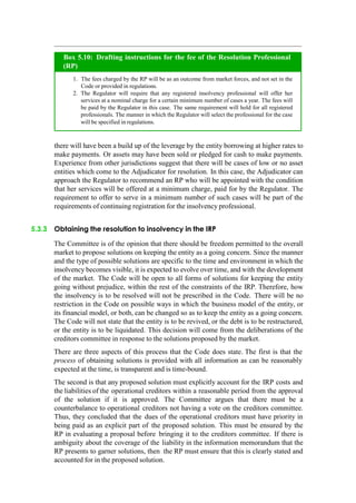 there will have been a build up of the leverage by the entity borrowing at higher rates to
make payments. Or assets may have been sold or pledged for cash to make payments.
Experience from other jurisdictions suggest that there will be cases of low or no asset
entities which come to the Adjudicator for resolution. In this case, the Adjudicator can
approach the Regulator to recommend an RP who will be appointed with the condition
that her services will be offered at a minimum charge, paid for by the Regulator. The
requirement to offer to serve in a minimum number of such cases will be part of the
requirements of continuing registration for the insolvency professional.
5.3.3 Obtaining the resolution to insolvency in the IRP
The Committee is of the opinion that there should be freedom permitted to the overall
market to propose solutions on keeping the entity as a going concern. Since the manner
and the type of possible solutions are specific to the time and environment in which the
insolvency becomes visible, it is expected to evolve over time, and with the development
of the market. The Code will be open to all forms of solutions for keeping the entity
going without prejudice, within the rest of the constraints of the IRP. Therefore, how
the insolvency is to be resolved will not be prescribed in the Code. There will be no
restriction in the Code on possible ways in which the business model of the entity, or
its financial model, or both, can be changed so as to keep the entity as a going concern.
The Code will not state that the entity is to be revived, or the debt is to be restructured,
or the entity is to be liquidated. This decision will come from the deliberations of the
creditors committee in response to the solutions proposed by the market.
There are three aspects of this process that the Code does state. The first is that the
process of obtaining solutions is provided with all information as can be reasonably
expected at the time, is transparent and is time-bound.
The second is that any proposed solution must explicitly account for the IRP costs and
the liabilities of the operational creditors within a reasonable period from the approval
of the solution if it is approved. The Committee argues that there must be a
counterbalance to operational creditors not having a vote on the creditors committee.
Thus, they concluded that the dues of the operational creditors must have priority in
being paid as an explicit part of the proposed solution. This must be ensured by the
RP in evaluating a proposal before bringing it to the creditors committee. If there is
ambiguity about the coverage of the liability in the information memorandum that the
RP presents to garner solutions, then the RP must ensure that this is clearly stated and
accounted for in the proposed solution.
The fees charged by the RP will be as an outcome from market forces, and not set in the
Code or provided in regulations.
The Regulator will require that any registered insolvency professional will offer her
services at a nominal charge for a certain minimum number of cases a year. The fees will
be paid by the Regulator in this case. The same requirement will hold for all registered
professionals. The manner in which the Regulator will select the professional for the case
will be specified in regulations.
Box 5.10: Drafting instructions for the fee of the Resolution Professional
(RP)
 