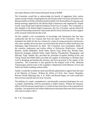 and Anjali Sharma of the Finance Research Group at IGIDR.
The Committee would like to acknowledge the benefit of suggestions from various
experts outside of India, including Kristin van Zweiten of the Universityof Oxford, Clive
Barnard and Kevin Pullen of Herbert Smith Freehills LLP,Pramod Rao of Citigroup, and
during meetings supported by the British High Commission and organised by Angela
Lynch, Anita Nandi and Frederick Packham of the City of London. The Committee is
also thankful to the British High Commission, the City of London, and the India-UK
Financial Partnership chaired by Uday Kotak and Sir Gerry Grimstone for their support
of the research which fed into this work.
All this yielded a rich accumulation of knowledge and information that has been
synthesised into the two volumes that form the report of the Committee. This was
translated into drafts for the two volumes by a team of young economists and lawyers,
who came together driven by their conviction about the need of a robust insolvency and
bankruptcy legal framework for India. The Committee owes tremendous thanks to
the ceaseless enthusiasm and tireless efforts of Debanshu Mukherjee, Anirudh
Burman, Ashika Dabholkar, Pratik Dutta, Shreya Garg, Richa Roy, Renuka Sane,
Rajeswari Sengupta, Suharsh Sinha, Anjali Sharma, Priyadarshini Thyagarajan, and
Shivangi Tyagi. Shubho Roy provided the principles of quality drafting of law, and
Chirag Anand and Nikhil Saboo provided the support of technology to facilitate their
work in designing and drafting the structure and form presented in the reports of the
committee. The Committee is also grateful for the diligent work of Ms. Mukulita
Vijayawargiya and her team at the Legislative Department of the Ministry of Law and
Justice for further building on these drafts.
Finally, I would like to thank the silent and efficient administrative support from the team
at the Ministry of Finance. Without the efforts of C.K.G. Nair, Gaurav Masaldan,
Praveen Trivedi, Mrityunjay Jha, A. K. Sinha, and Revant Gupta, our work would have
been a lot less smooth and a lot more tiresome.
The drafting of a single, comprehensive, and internally consistent bankruptcy law was
a complex undertaking, with few precedents in India‟s history. Without the immense
efforts of all the persons named above, it could not have been done at the required level
of quality. I am grateful for the selfless dedication to the project that came from everyone
who came in contact with it.
Dr. T. K. Viswanathan
 