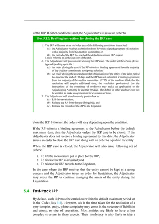 of the IRP. If either condition is met, the Adjudicator will issue an order to
close the IRP. However, the orders will vary depending upon the condition.
If the RP submits a binding agreement to the Adjudicator before the default
maximum date, then the Adjudicator orders the IRP case to be closed. If the
Adjudicator does not receive a binding agreement by this date, the Adjudicator
issues an order to close the IRP case along with an order to liquidate the entity.
When the IRP case is closed, the Adjudicator will also issue following set of
orders:
1. To lift the moratorium put in place for the IRP,
2. To release the RP as required; and
3. To release the IRP records to the Regulator.
In the case where the IRP resolves that the entity cannot be kept as a going
concern and the Adjudicator issues an order for liquidation, the Adjudicator
may order the RP to continue managing the assets of the entity during the
Liquidation.
5.4 Fast-track IRP
By default, each IRP must be carried out within the default maximum period set
in the Code (Box 5.4). However, this is the time taken for the resolution of a
very complex entity, where complexity may come in the structure of liabilities
and assets, or size of operations. Most entities are likely to have a less
complex structure in these aspects. Their insolvency is also likely to take a
The IRP will come to an end when any of the following conditions is reached:
theAdjudicatorreceivesasubmissionfromRP withasigned agreementofasolution
with a majority from the creditors committee; or
the period of the IRP has reached the default maximum IRP period.
This is referred to as the outcome of the IRP.
The Adjudicator will pass an order closing the IRP case. The order will be of one of two
types depending upon the :
An order closing the case, if the RP submits a binding agreement from the majority
of the creditor committee to a proposed solution.
An order closing the case and an order of liquidation of the entity, if the calm period
has reached the end of 180 days and the RP has not submitted a binding agreement
from the majority of the creditor committee. If 75% of the creditors think that the
resolution will require additional time, the resolution professional (on the
instructions of the committee of creditors) may make an application to the
Adjudicating Authority for another 90 days. The debtor or other creditors will not
be entitled to make an application for extension of time.
The Adjudicator will simultaneously pass orders to:
Lift the moratorium;
Release the RP from the case if required; and
Release the records of the IRP to the Regulator.
Box 5.12: Drafting instructions for closing the IRP case
 