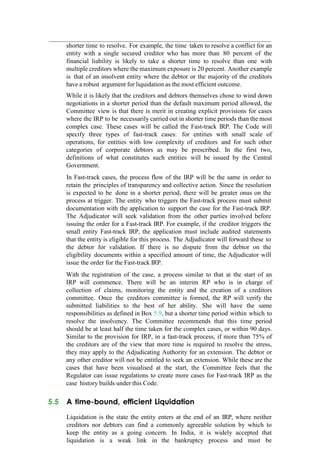 shorter time to resolve. For example, the time taken to resolve a conflict for an
entity with a single secured creditor who has more than 80 percent of the
financial liability is likely to take a shorter time to resolve than one with
multiple creditors where the maximum exposure is 20 percent. Another example
is that of an insolvent entity where the debtor or the majority of the creditors
have a robust argument for liquidation as the most efficient outcome.
While it is likely that the creditors and debtors themselves chose to wind down
negotiations in a shorter period than the default maximum period allowed, the
Committee view is that there is merit in creating explicit provisions for cases
where the IRP to be necessarily carried out in shorter time periods than the most
complex case. These cases will be called the Fast-track IRP. The Code will
specify three types of fast-track cases: for entities with small scale of
operations, for entities with low complexity of creditors and for such other
categories of corporate debtors as may be prescribed. In the first two,
definitions of what constitutes such entities will be issued by the Central
Government.
In Fast-track cases, the process flow of the IRP will be the same in order to
retain the principles of transparency and collective action. Since the resolution
is expected to be done in a shorter period, there will be greater onus on the
process at trigger. The entity who triggers the Fast-track process must submit
documentation with the application to support the case for the Fast-track IRP.
The Adjudicator will seek validation from the other parties involved before
issuing the order for a Fast-track IRP. For example, if the creditor triggers the
small entity Fast-track IRP, the application must include audited statements
that the entity is eligible for this process. The Adjudicator will forward these to
the debtor for validation. If there is no dispute from the debtor on the
eligibility documents within a specified amount of time, the Adjudicator will
issue the order for the Fast-track IRP.
With the registration of the case, a process similar to that at the start of an
IRP will commence. There will be an interim RP who is in charge of
collection of claims, monitoring the entity and the creation of a creditors
committee. Once the creditors committee is formed, the RP will verify the
submitted liabilities to the best of her ability. She will have the same
responsibilities as defined in Box 5.9, but a shorter time period within which to
resolve the insolvency. The Committee recommends that this time period
should be at least half the time taken for the complex cases, or within 90 days.
Similar to the provision for IRP, in a fast-track process, if more than 75% of
the creditors are of the view that more time is required to resolve the stress,
they may apply to the Adjudicating Authority for an extension. The debtor or
any other creditor will not be entitled to seek an extension. While these are the
cases that have been visualised at the start, the Committee feels that the
Regulator can issue regulations to create more cases for Fast-track IRP as the
case history builds under this Code.
5.5 A time-bound, efficient Liquidation
Liquidation is the state the entity enters at the end of an IRP, where neither
creditors nor debtors can find a commonly agreeable solution by which to
keep the entity as a going concern. In India, it is widely accepted that
liquidation is a weak link in the bankruptcy process and must be
 