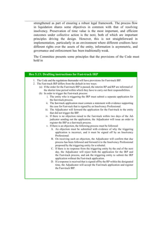 strengthened as part of ensuring a robust legal framework. The process flow
in liquidation shares some objectives in common with that of resolving
insolvency. Preservation of time value is the most important, and efficient
outcomes under collective action is the next, both of which are important
principles driving the design. However, this is not straightforward in
implementation, particularly in an environment where different creditors have
different rights over the assets of the entity, information is asymmetric, and
governance and enforcement has been traditionally weak.
The Committee presents some principles that the provisions of the Code must
hold in
Box 5.13: Drafting instructions for Fast-track IRP
1. The Code and the regulations thereunder will have provisions for Fast-track IRP.
2. The Fast-track IRP differs from the default in two ways:
(a) If the order for the Fast-track IRP is passed, the interim RP and RP are informed of
the shorter time period within which they have to carry out their responsibilities.
(b) In order to trigger the Fast-track process:
i. The entity who is triggering the IRP must submit a separate application for
the fast-track process.
ii. The fast-track application must contain a statement with evidence supporting
the case for Fast-rack that is signed by an Insolvency Professional.
iii. The Adjudicator will forward the application for the Fast-track to the entity
that did not trigger the IRP.
iv. If there is no objection raised to the fast-track within two days of the Ad-
judicator sending out the application, the Adjudicator will issue an order to
register the IRP as a fast-track process.
v. If there is an objection, the following process must be followed:
A. An objection must be submitted with evidence of why the triggering
application is incorrect, and it must be signed off by an Insolvency
Professional.
B. On receiving such an objection, the Adjudicator will confirm that due
process has been followed and forward it to the Insolvency Professional
proposed by the triggering entity for a rebuttal.
C. If there is no response from the triggering entity by the end of the next
day, the Adjudicator will reject both the application for the IRP and
the Fast-track process, and ask the triggering entity to submit the IRP
application without the Fast-track application.
D. If a response is received that is signed off by the RP within the designated
time, the Adjudicator will accept the Fast-track application and register
the Fast-track IRP.
 