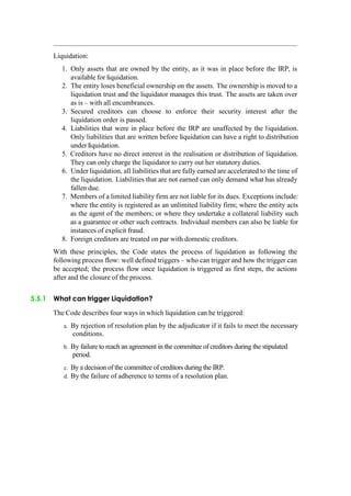 Liquidation:
1. Only assets that are owned by the entity, as it was in place before the IRP, is
available for liquidation.
2. The entity loses beneficial ownership on the assets. The ownership is moved to a
liquidation trust and the liquidator manages this trust. The assets are taken over
as is – with all encumbrances.
3. Secured creditors can choose to enforce their security interest after the
liquidation order is passed.
4. Liabilities that were in place before the IRP are unaffected by the liquidation.
Only liabilities that are written before liquidation can have a right to distribution
under liquidation.
5. Creditors have no direct interest in the realisation or distribution of liquidation.
They can only charge the liquidator to carry out her statutory duties.
6. Under liquidation, all liabilities that are fully earned are accelerated to the time of
the liquidation. Liabilities that are not earned can only demand what has already
fallen due.
7. Members of a limited liability firm are not liable for its dues. Exceptions include:
where the entity is registered as an unlimited liability firm; where the entity acts
as the agent of the members; or where they undertake a collateral liability such
as a guarantee or other such contracts. Individual members can also be liable for
instances of explicit fraud.
8. Foreign creditors are treated on par with domestic creditors.
With these principles, the Code states the process of liquidation as following the
following process flow: well defined triggers – who can trigger and how the trigger can
be accepted; the process flow once liquidation is triggered as first steps, the actions
after and the closure of the process.
5.5.1 What can trigger Liquidation?
The Code describes four ways in which liquidation can be triggered:
a. By rejection of resolution plan by the adjudicator if it fails to meet the necessary
conditions.
b. By failure to reach an agreement in the committee of creditors during the stipulated
period.
c. By a decision of the committee of creditors during the IRP.
d. By the failure of adherence to terms of a resolution plan.
 