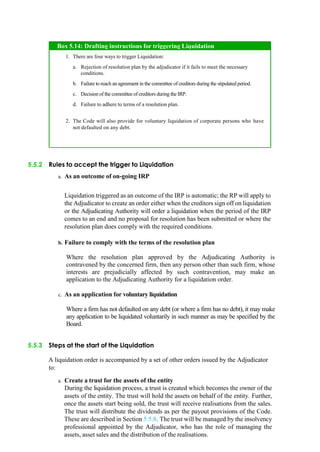 5.5.2 Rules to accept the trigger to Liquidation
a. As an outcome of on-going IRP
Liquidation triggered as an outcome of the IRP is automatic; the RP will apply to
the Adjudicator to create an order either when the creditors sign off on liquidation
or the Adjudicating Authority will order a liquidation when the period of the IRP
comes to an end and no proposal for resolution has been submitted or where the
resolution plan does comply with the required conditions.
b. Failure to comply with the terms of the resolution plan
Where the resolution plan approved by the Adjudicating Authority is
contravened by the concerned firm, then any person other than such firm, whose
interests are prejudicially affected by such contravention, may make an
application to the Adjudicating Authority for a liquidation order.
c. As an application for voluntary liquidation
Where a firm has not defaulted on any debt (or where a firm has no debt), it may make
any application to be liquidated voluntarily in such manner as may be specified by the
Board.
5.5.3 Steps at the start of the Liquidation
A liquidation order is accompanied by a set of other orders issued by the Adjudicator
to:
a. Create a trust for the assets of the entity
During the liquidation process, a trust is created which becomes the owner of the
assets of the entity. The trust will hold the assets on behalf of the entity. Further,
once the assets start being sold, the trust will receive realisations from the sales.
The trust will distribute the dividends as per the payout provisions of the Code.
These are described in Section 5.5.8. The trust will be managed by the insolvency
professional appointed by the Adjudicator, who has the role of managing the
assets, asset sales and the distribution of the realisations.
There are four ways to trigger Liquidation:
Rejection of resolution plan by the adjudicator if it fails to meet the necessary
conditions.
Failure to reach an agreement in the committee of creditors during the stipulated period.
Decision of the committee of creditors during the IRP.
Failure to adhere to terms of a resolution plan.
The Code will also provide for voluntary liquidation of corporate persons who have
not defaulted on any debt.
Box 5.14: Drafting instructions for triggering Liquidation
 