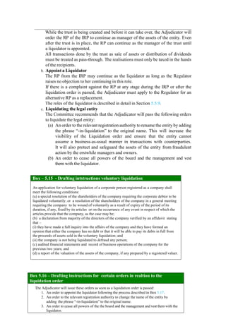 While the trust is being created and before it can take over, the Adjudicator will
order the RP of the IRP to continue as manager of the assets of the entity. Even
after the trust is in place, the RP can continue as the manager of the trust until
a liquidator is appointed.
All transactions done by the trust as sale of assets or distribution of dividends
must be treated as pass-through. The realisations must only be taxed in the hands
of the recipients.
b. Appoint a Liquidator
The RP from the IRP may continue as the liquidator as long as the Regulator
raises no objection to her continuing in this role.
If there is a complaint against the RP at any stage during the IRP or after the
liquidation order is passed, the Adjudicator must apply to the Regulator for an
alternative RP as a replacement.
The roles of the liquidator is described in detail in Section 5.5.9.
c. Liquidating the legal entity
The Committee recommends that the Adjudicator will pass the following orders
to liquidate the legal entity:
(a) An order to the relevant registration authority to rename the entity by adding
the phrase “-in-liquidation” to the original name. This will increase the
visibility of the Liquidation order and ensure that the entity cannot
assume a business-as-usual manner in transactions with counterparties.
It will also protect and safeguard the assets of the entity from fraudulent
action by the erstwhile managers and owners.
(b) An order to cease all powers of the board and the management and vest
them with the liquidator.
Box 5.15: Drafting instructions for Voluntary Liquidation
Box – 5.15 - Drafting intstructions voluntory liquidation
An application for voluntary liquidation of a corporate person registered as a company shall
meet the following conditions:
(a) a special resolution of the shareholders of the company requiring the corporate debtor to be
liquidated voluntarily; or a resolution of the shareholders of the company in a general meeting
requiring the company to be wound of voluntarily as a result of expiry of the period of its
duration, if any, fixed by its articles or on the occurrence of any event in respect of which the
articles provide that the company, as the case may be;
(b) a declaration from majority of the directors of the company verified by an affidavit stating
that –
(i) they have made a full inquiry into the affairs of the company and they have formed an
opinion that either the company has no debt or that it will be able to pay its debts in full from
the proceeds of assets sold in the voluntary liquidation; and
(ii) the company is not being liquidated to defraud any person;
(c) audited financial statements and record of business operations of the company for the
previous two years; and
(d) a report of the valuation of the assets of the company, if any prepared by a registered valuer.
Box 5.16 – Drafting instructions for certain orders in realtion to the
liquidation order
The Adjudicator will issue these orders as soon as a liquidation order is passed:
1. An order to appoint the liquidator following the process described in Box 5.17.
2. An order to the relevant registration authority to change the name of the entity by
adding the phrase “-in-liquidation” to the original name.
3. An order to cease all powers of the the board and the management and vest them with the
liquidator.
 