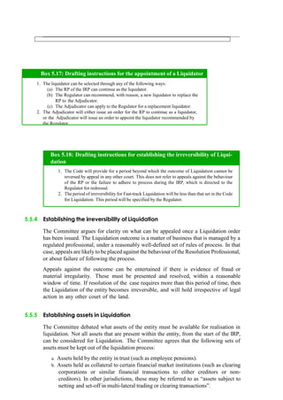 5.5.4 Establishing the irreversibility of Liquidation
The Committee argues for clarity on what can be appealed once a Liquidation order
has been issued. The Liquidation outcome is a matter of business that is managed by a
regulated professional, under a reasonably well-defined set of rules of process. In that
case, appeals are likely to be placed against the behaviour of the Resolution Professional,
or about failure of following the process.
Appeals against the outcome can be entertained if there is evidence of fraud or
material irregularity. These must be presented and resolved, within a reasonable
window of time. If resolution of the case requires more than this period of time, then
the Liquidation of the entity becomes irreversible, and will hold irrespective of legal
action in any other court of the land.
5.5.5 Establishing assets in Liquidation
The Committee debated what assets of the entity must be available for realisation in
liquidation. Not all assets that are present within the entity, from the start of the IRP,
can be considered for Liquidation. The Committee agrees that the following sets of
assets must be kept out of the liquidation process:
a. Assets held by the entity in trust (such as employee pensions).
b. Assets held as collateral to certain financial market institutions (such as clearing
corporations or similar financial transactions to either creditors or non-
creditors). In other jurisdictions, these may be referred to as “assets subject to
netting and set-off in multi-lateral trading or clearing transactions”.
The liquidator can be selected through any of the following ways:
The RP of the IRP can continue as the liquidator.
The Regulator can recommend, with reason, a new liquidator to replace the
RP to the Adjudicator.
The Adjudicator can apply to the Regulator for a replacement liquidator.
The Adjudicator will either issue an order for the RP to continue as a liquidator,
or the Adjudicator will issue an order to appoint the liquidator recommended by
the Regulator.
Box 5.17: Drafting instructions for the appointment of a Liquidator
The Code will provide for a period beyond which the outcome of Liquidation cannot be
reversed by appeal in any other court. This does not refer to appeals against the behaviour
of the RP or the failure to adhere to process during the IRP, which is directed to the
Regulator for redressal.
The period of irreversibility for Fast-track Liquidation will be less than that set in the Code
for Liquidation. This period will be specified by the Regulator.
Box 5.18: Drafting instructions for establishing the irreversibility of Liqui-
dation
 