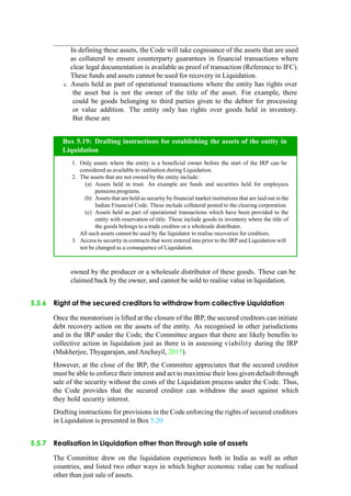 In defining these assets, the Code will take cognisance of the assets that are used
as collateral to ensure counterparty guarantees in financial transactions where
clear legal documentation is available as proof of transaction (Reference to IFC).
These funds and assets cannot be used for recovery in Liquidation.
c. Assets held as part of operational transactions where the entity has rights over
the asset but is not the owner of the title of the asset. For example, there
could be goods belonging to third parties given to the debtor for processing
or value addition. The entity only has rights over goods held in inventory.
But these are
owned by the producer or a wholesale distributor of these goods. These can be
claimed back by the owner, and cannot be sold to realise value in liquidation.
5.5.6 Right of the secured creditors to withdraw from collective Liquidation
Once the moratorium is lifted at the closure of the IRP, the secured creditors can initiate
debt recovery action on the assets of the entity. As recognised in other jurisdictions
and in the IRP under the Code, the Committee argues that there are likely benefits to
collective action in liquidation just as there is in assessing viability during the IRP
(Mukherjee, Thyagarajan, and Anchayil, 2015).
However, at the close of the IRP, the Committee appreciates that the secured creditor
must be able to enforce their interest and act to maximise their loss given default through
sale of the security without the costs of the Liquidation process under the Code. Thus,
the Code provides that the secured creditor can withdraw the asset against which
they hold security interest.
Drafting instructions for provisions in the Code enforcing the rights of secured creditors
in Liquidation is presented in Box 5.20
5.5.7 Realisation in Liquidation other than through sale of assets
The Committee drew on the liquidation experiences both in India as well as other
countries, and listed two other ways in which higher economic value can be realised
other than just sale of assets.
Only assets where the entity is a beneficial owner before the start of the IRP can be
considered as available to realisation during Liquidation.
The assets that are not owned by the entity include:
Assets held in trust. An example are funds and securities held for employees
pensions programs.
Assets that are held as security by financial market institutions that are laid out in the
Indian Financial Code. These include collateral posted to the clearing corporation.
Assets held as part of operational transactions which have been provided to the
entity with reservation of title. These include goods in inventory where the title of
the goods belongs to a trade creditor or a wholesale distributor.
All such assets cannot be used by the liquidator to realise recoveries for creditors.
Access to security in contracts that were entered into prior to the IRP and Liquidation will
not be changed as a consequence of Liquidation.
Box 5.19: Drafting instructions for establishing the assets of the entity in
Liquidation
 