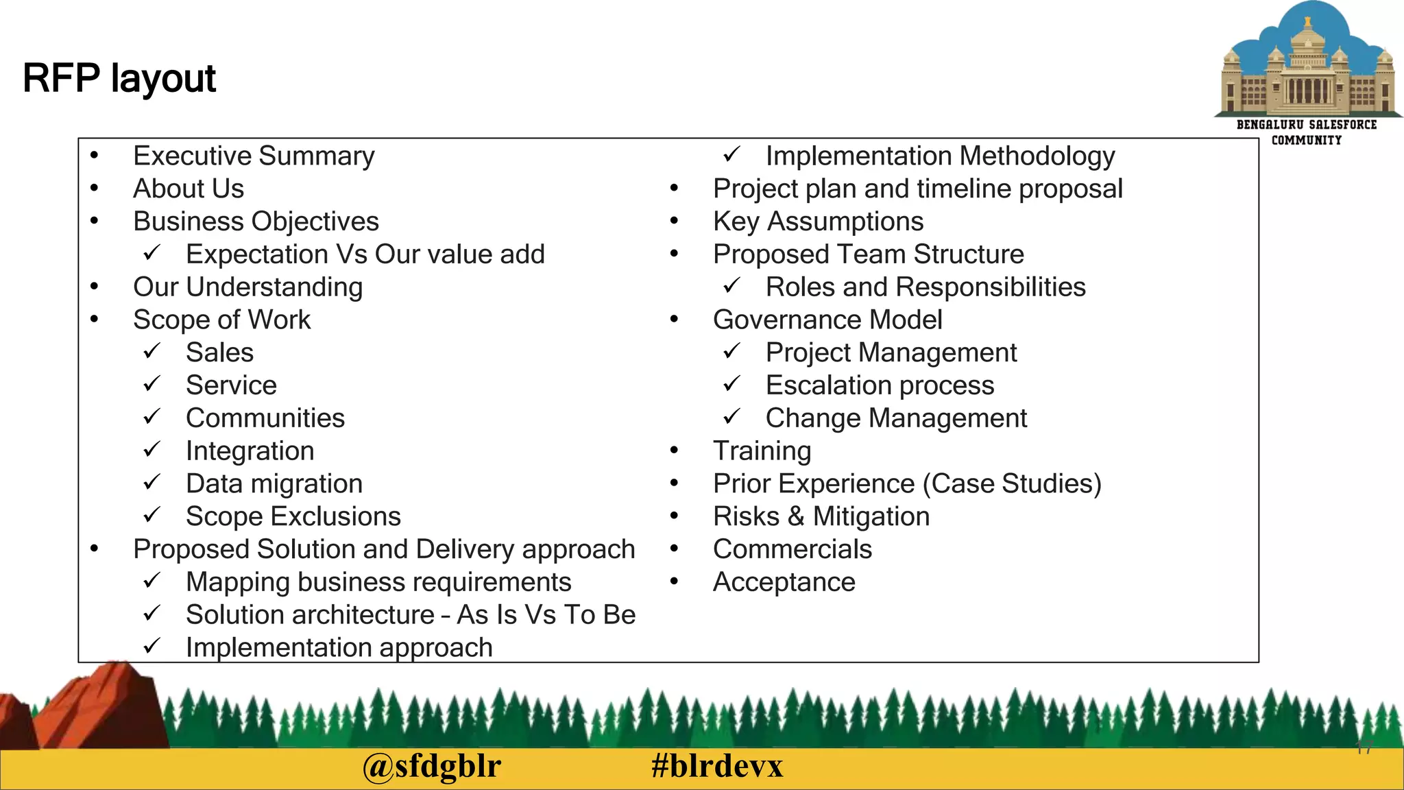 @sfdgblr #blrdevx
17
RFP layout
• Executive Summary
• About Us
• Business Objectives
 Expectation Vs Our value add
• Our Understanding
• Scope of Work
 Sales
 Service
 Communities
 Integration
 Data migration
 Scope Exclusions
• Proposed Solution and Delivery approach
 Mapping business requirements
 Solution architecture – As Is Vs To Be
 Implementation approach
 Implementation Methodology
• Project plan and timeline proposal
• Key Assumptions
• Proposed Team Structure
 Roles and Responsibilities
• Governance Model
 Project Management
 Escalation process
 Change Management
• Training
• Prior Experience (Case Studies)
• Risks & Mitigation
• Commercials
• Acceptance
 