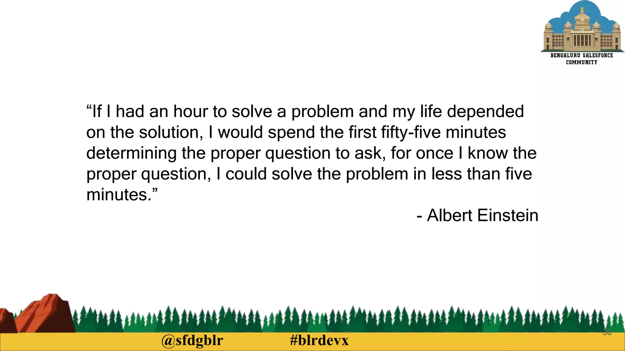@sfdgblr #blrdevx
30
“If I had an hour to solve a problem and my life depended
on the solution, I would spend the first fifty-five minutes
determining the proper question to ask, for once I know the
proper question, I could solve the problem in less than five
minutes.”
- Albert Einstein
 
