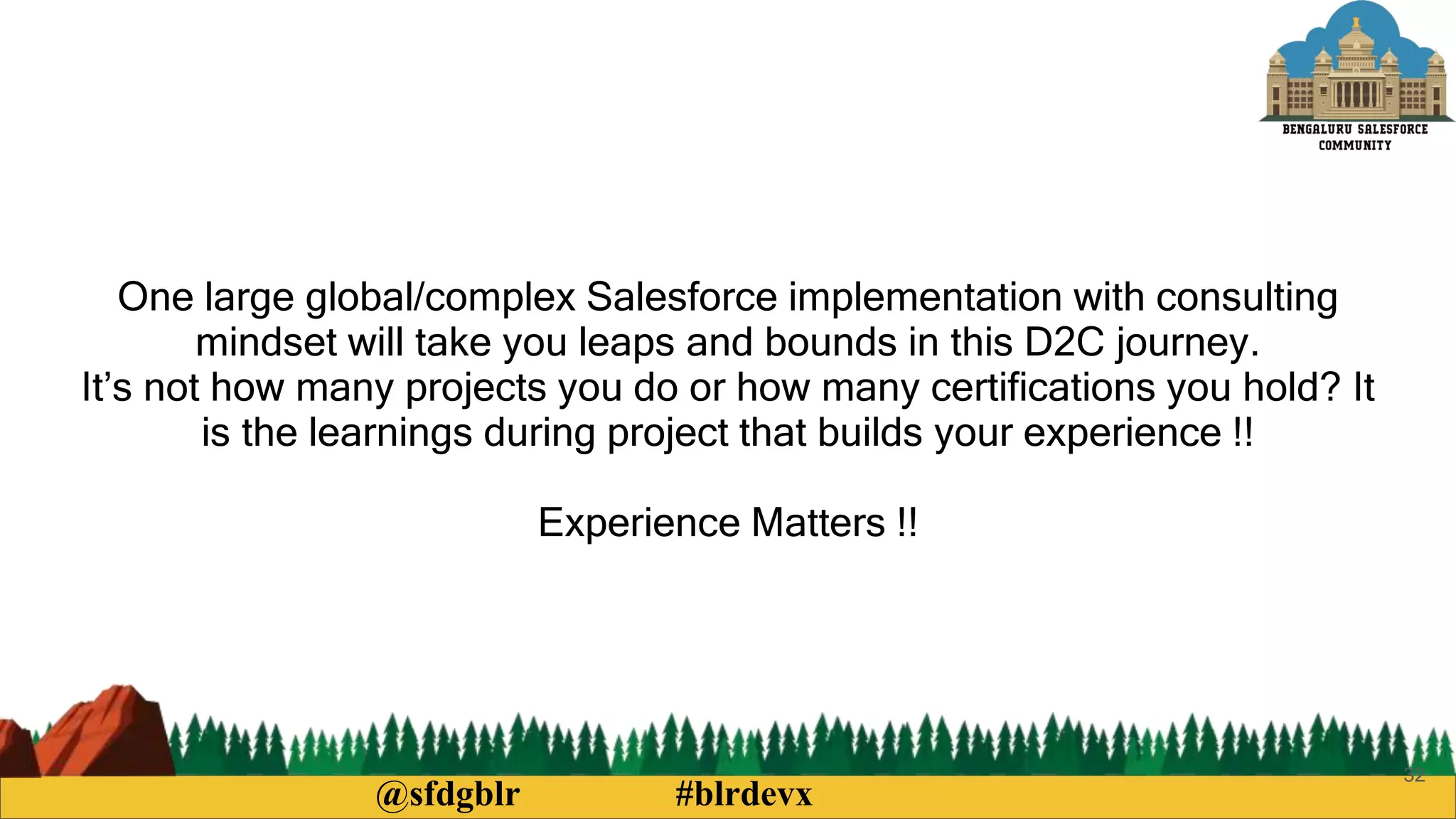 @sfdgblr #blrdevx
32
One large global/complex Salesforce implementation with consulting
mindset will take you leaps and bounds in this D2C journey.
It’s not how many projects you do or how many certifications you hold? It
is the learnings during project that builds your experience !!
Experience Matters !!
 
