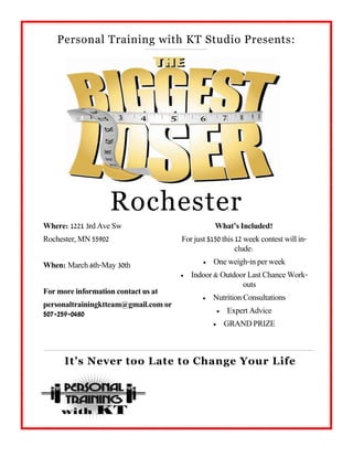 Personal Training with KT Studio Presents:




                      Rochester
Where: 1221 3rd Ave Sw                           What’s Included?
Rochester, MN 55902                   For just $150 this 12 week contest will in-
                                                         clude:

When: March 6th-May 30th                        One weigh-in per week
                                         Indoor & Outdoor Last Chance Work-
                                                         outs
For more information contact us at
                                                Nutrition Consultations
personaltrainingktteam@gmail.com or
507-259-0480                                            Expert Advice
                                                        GRAND PRIZE



      It’s Never too Late to Change Your Life
 