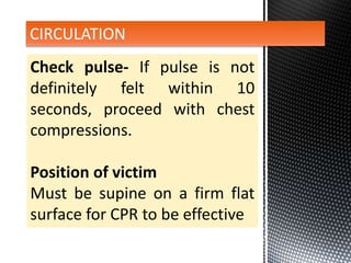 Check pulse- If pulse is not
definitely felt within 10
seconds, proceed with chest
compressions.
Position of victim
Must be supine on a firm flat
surface for CPR to be effective
CIRCULATION
 