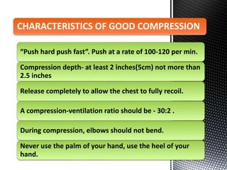 “Push hard push fast”. Push at a rate of 100-120 per min.
Compression depth- at least 2 inches(5cm) not more than
2.5 inches
Release completely to allow the chest to fully recoil.
A compression-ventilation ratio should be - 30:2 .
During compression, elbows should not bend.
Never use the palm of your hand, use the heel of your
hand.
CHARACTERISTICS OF GOOD COMPRESSION
 