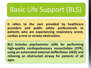 It refers to the care provided by healthcare
providers and public safety professionals to
patients who are experiencing respiratory arrest,
cardiac arrest or airway obstruction.
BLS includes psychomotor skills for performing
high-quality cardiopulmonary resuscitation (CPR),
using an automated external deﬁbrillator (AED) and
relieving an obstructed airway for patients of all
ages.
Basic Life Support (BLS)
 