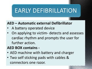 EARLY DEFIBRILLATION
AED – Automatic external Defibrillator
• A battery operated device
• On applying to victim- detects and assesses
cardiac rhythm and prompts the user for
further action.
AED BOX contains -
• AED machine with battery and charger
• Two self sticking pads with cables &
connectors one razor.
 