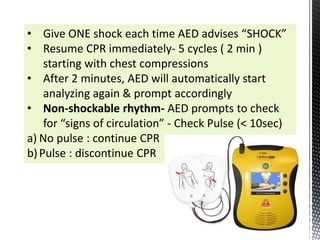 • Give ONE shock each time AED advises “SHOCK”
• Resume CPR immediately- 5 cycles ( 2 min )
starting with chest compressions
• After 2 minutes, AED will automatically start
analyzing again & prompt accordingly
• Non-shockable rhythm- AED prompts to check
for “signs of circulation” - Check Pulse (< 10sec)
a) No pulse : continue CPR
b)Pulse : discontinue CPR
 