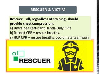 Rescuer – all, regardless of training, should
provide chest compression.
a) Untrained Left-right Hands-Only CPR
b)Trained CPR ± rescue breaths.
c) HCP CPR + rescue breaths, coordinate teamwork
RESCUER & VICTIM
 