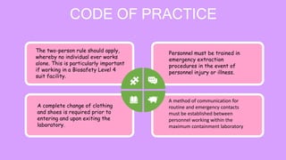 CODE OF PRACTICE
The two-person rule should apply,
whereby no individual ever works
alone. This is particularly important
if working in a Biosafety Level 4
suit facility.
A complete change of clothing
and shoes is required prior to
entering and upon exiting the
laboratory.
A method of communication for
routine and emergency contacts
must be established between
personnel working within the
maximum containment laboratory
Personnel must be trained in
emergency extraction
procedures in the event of
personnel injury or illness.
 
