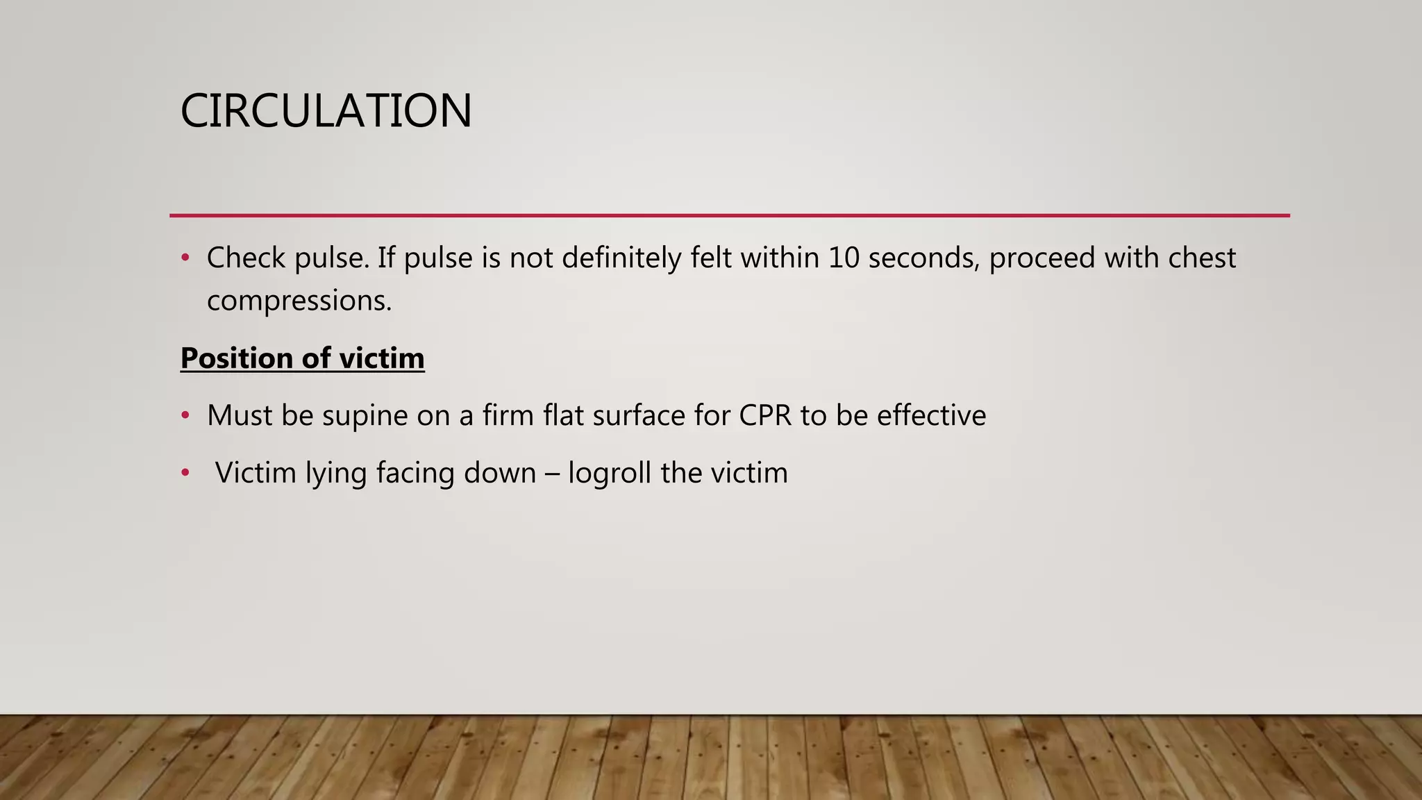 CIRCULATION
• Check pulse. If pulse is not definitely felt within 10 seconds, proceed with chest
compressions.
Position of victim
• Must be supine on a firm flat surface for CPR to be effective
• Victim lying facing down – logroll the victim
 