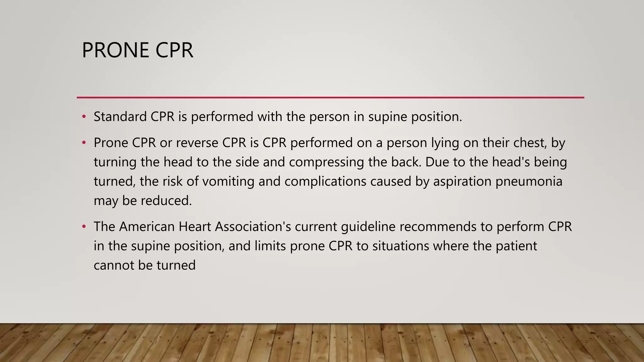 PRONE CPR
• Standard CPR is performed with the person in supine position.
• Prone CPR or reverse CPR is CPR performed on a person lying on their chest, by
turning the head to the side and compressing the back. Due to the head's being
turned, the risk of vomiting and complications caused by aspiration pneumonia
may be reduced.
• The American Heart Association's current guideline recommends to perform CPR
in the supine position, and limits prone CPR to situations where the patient
cannot be turned
 