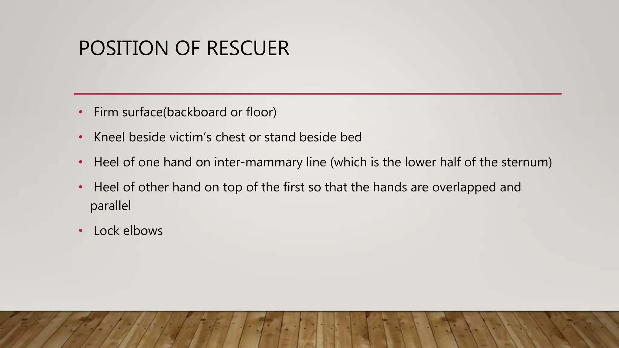 POSITION OF RESCUER
• Firm surface(backboard or floor)
• Kneel beside victim’s chest or stand beside bed
• Heel of one hand on inter-mammary line (which is the lower half of the sternum)
• Heel of other hand on top of the first so that the hands are overlapped and
parallel
• Lock elbows
 