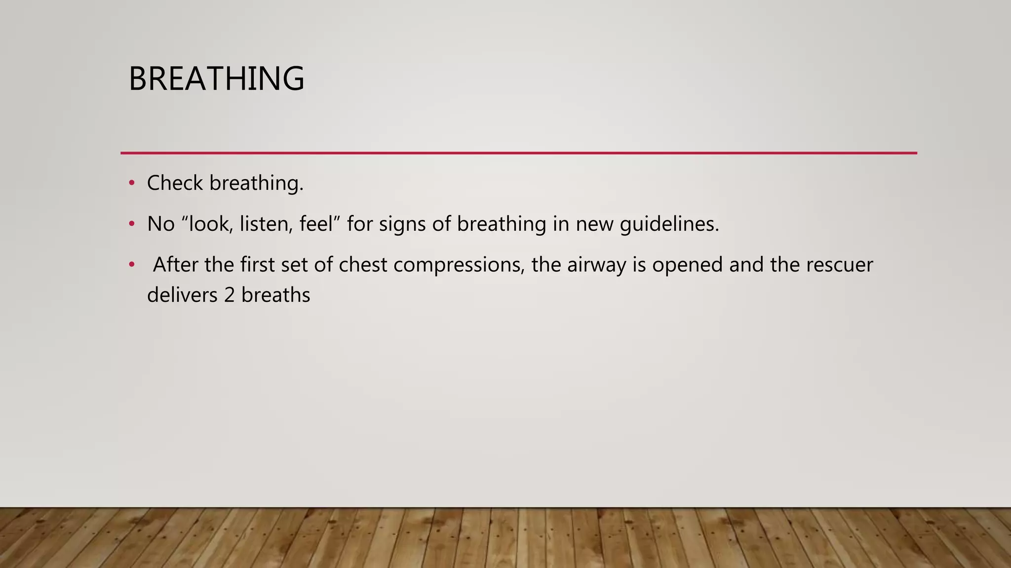 BREATHING
• Check breathing.
• No “look, listen, feel” for signs of breathing in new guidelines.
• After the first set of chest compressions, the airway is opened and the rescuer
delivers 2 breaths
 