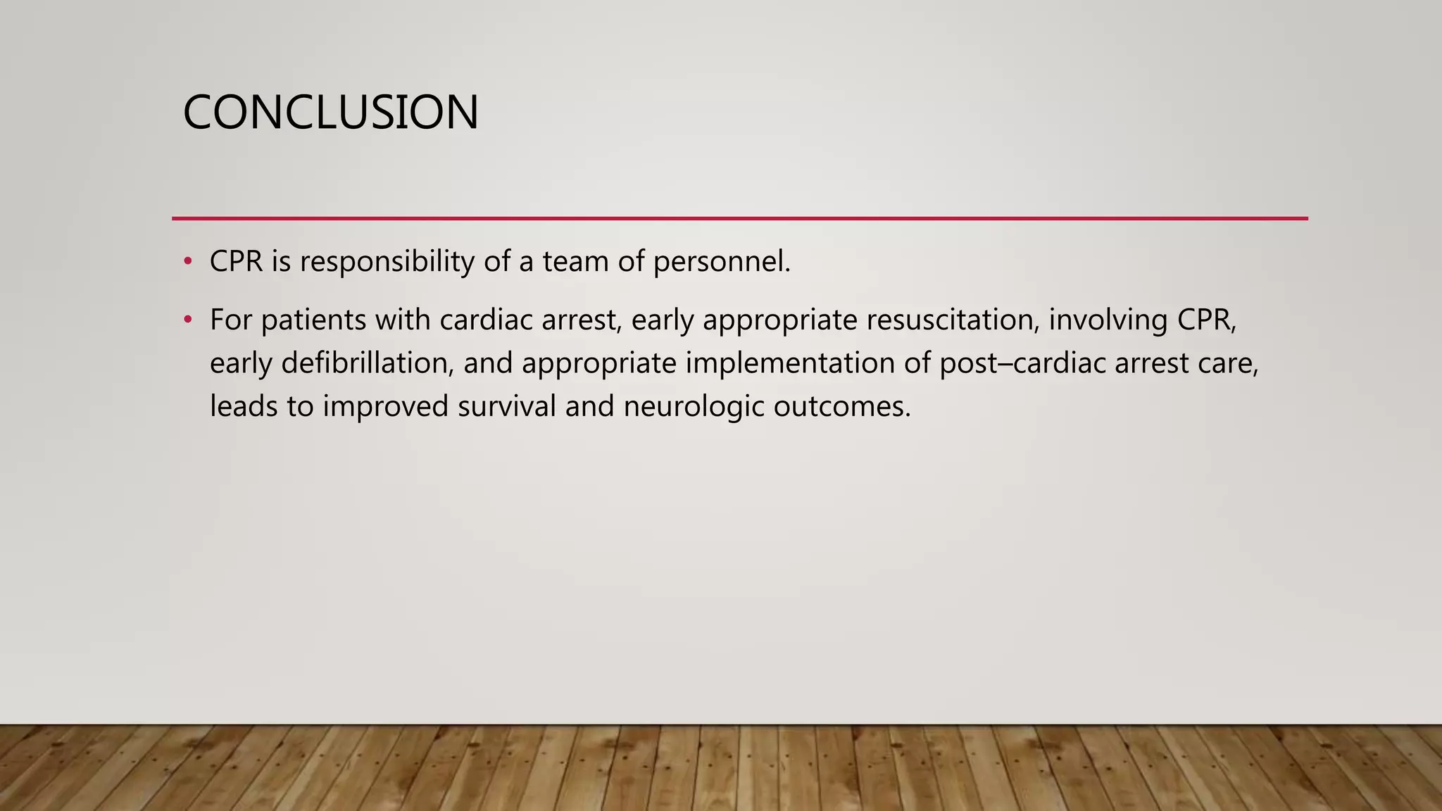 CONCLUSION
• CPR is responsibility of a team of personnel.
• For patients with cardiac arrest, early appropriate resuscitation, involving CPR,
early defibrillation, and appropriate implementation of post–cardiac arrest care,
leads to improved survival and neurologic outcomes.
 