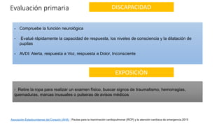 DISCAPACIDAD
Evaluación primaria
- Compruebe la función neurológica
- Evalué rápidamente la capacidad de respuesta, los niveles de consciencia y la dilatación de
pupilas
- AVDI: Alerta, respuesta a Voz, respuesta a Dolor, Inconsciente
EXPOSICIÒN
- Retire la ropa para realizar un examen físico, buscar signos de traumatismo, hemorragias,
quemaduras, marcas inusuales o pulseras de avisos médicos
Asociación Estadounidense del Corazón (AHA) : Pautas para la reanimación cardiopulmonar (RCP) y la atención cardíaca de emergencia.2015
 