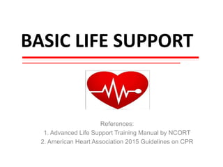 BASIC LIFE SUPPORT
References:
1. Advanced Life Support Training Manual by NCORT
2. American Heart Association 2015 Guidelines on CPR
 