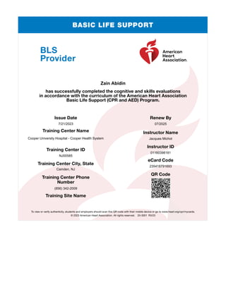 BASIC LIFE SUPPORT
BLS
Provider
has successfully completed the cognitive and skills evaluations
in accordance with the curriculum of the American Heart Association
Basic Life Support (CPR and AED) Program.
Issue Date
Training Center Name
Training Center ID
Training Center City, State
Training Center Phone
Number
Training Site Name
Renew By
Instructor Name
Instructor ID
eCard Code
QR Code
To view or verify authenticity, students and employers should scan this QR code with their mobile device or go to www.heart.org/cpr/mycards.
© 2023 American Heart Association. All rights reserved. 20-3001 R3/23
Zain Abidin
7/21/2023
Cooper University Hospital - Cooper Health System
NJ00585
Camden, NJ
(856) 342-2009
07/2025
Jacques Michot
01160398181
235418791693
 