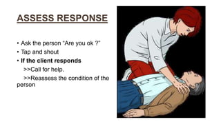 ASSESS RESPONSE
• Ask the person “Are you ok ?”
• Tap and shout
• If the client responds
>>Call for help.
>>Reassess the condition of the
person
 