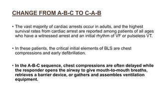 CHANGE FROM A-B-C TO C-A-B
• The vast majority of cardiac arrests occur in adults, and the highest
survival rates from cardiac arrest are reported among patients of all ages
who have a witnessed arrest and an initial rhythm of VF or pulseless VT.
• In these patients, the critical initial elements of BLS are chest
compressions and early defibrillation.
• In the A-B-C sequence, chest compressions are often delayed while
the responder opens the airway to give mouth-to-mouth breaths,
retrieves a barrier device, or gathers and assembles ventilation
equipment.
 