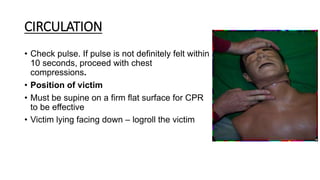 CIRCULATION
• Check pulse. If pulse is not definitely felt within
10 seconds, proceed with chest
compressions.
• Position of victim
• Must be supine on a firm flat surface for CPR
to be effective
• Victim lying facing down – logroll the victim
 