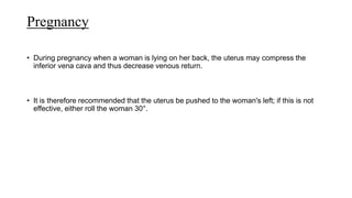Pregnancy
• During pregnancy when a woman is lying on her back, the uterus may compress the
inferior vena cava and thus decrease venous return.
• It is therefore recommended that the uterus be pushed to the woman's left; if this is not
effective, either roll the woman 30°.
 