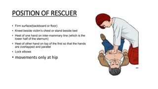 POSITION OF RESCUER
• Firm surface(backboard or floor)
• Kneel beside victim’s chest or stand beside bed
• Heel of one hand on inter-mammary line (which is the
lower half of the sternum)
• Heel of other hand on top of the first so that the hands
are overlapped and parallel
• Lock elbows
• movements only at hip
 