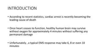 INTRODUCTION
• According to recent statistics, cardiac arrest is recently becoming the
leading cause of death
• Once heart ceases to function, healthy human brain may survive
without oxygen for approximately 4 minutes without suffering any
permanant damage
• Unfortunately , a typical EMS response may take 6, 8 or even 10
minutes
 