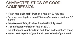 CHARACTERISTICS OF GOOD
COMPRESSION
• “Push hard push fast”. Push at a rate of 100-120 min.
• Compression depth- at least 2 inches(5cm) not more than 2.5
inches
• Release completely to allow the chest to fully recoil.
• A compression-ventilation ratio of 30:2 .
• Do not bounce your hands up and down on the victim’s chest.
• Never use the palm of your hand, use the heel of your hand
 