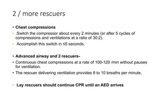 2 / more rescuers
• Chest compressions
• Switch the compressor about every 2 minutes (or after 5 cycles of
compressions and ventilations at a ratio of 30:2).
• Accomplish this switch in ≤5 seconds.
• Advanced airway and 2 rescuers-
• Continuous chest compressions at a rate of 100-120 /min without pauses
for ventilation.
• The rescuer delivering ventilation provides 8 to 10 breaths per minute.
• Lay rescuers should continue CPR until an AED arrives
 