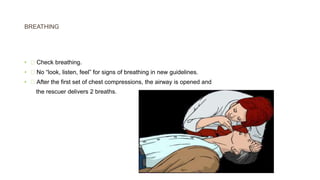 BREATHING
• Check breathing.
• No “look, listen, feel” for signs of breathing in new guidelines.
• After the first set of chest compressions, the airway is opened and
the rescuer delivers 2 breaths.
 