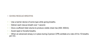 • GIVING RESCUE BREATHS
• Use a barrier device of some type while giving breaths.
• Deliver each rescue breath over 1 second.
• Give a sufficient tidal volume to produce visible chest rise (500- 600ml).
• Avoid rapid or forceful breaths.
• When an advanced airway is in place during 2-person CPR,ventilate at a rate of 8 to 10 breaths
per min.
 