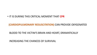 • IT IS DURING THIS CRITICAL MOMENT THAT CPR
(CARDIOPULMONARY RESUSCITATION) CAN PROVIDE OXYGENATED
BLOOD TO THE VICTIM’S BRAIN AND HEART, DRAMATICALLY
INCREASING THE CHANCES OF SURVIVAL
 