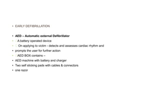 • EARLY DEFIBRILLATION
• AED – Automatic external Defibrillator
• A battery operated device
• On applying to victim - detects and assesses cardiac rhythm and
• prompts the user for further action
• AED BOX contains –
• AED machine with battery and charger
• Two self sticking pads with cables & connectors
• one razor
 