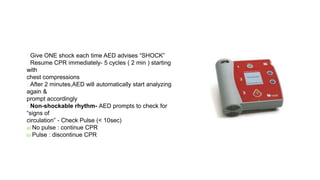 Give ONE shock each time AED advises “SHOCK”
Resume CPR immediately- 5 cycles ( 2 min ) starting
with
chest compressions
After 2 minutes,AED will automatically start analyzing
again &
prompt accordingly
Non-shockable rhythm- AED prompts to check for
“signs of
circulation” - Check Pulse (< 10sec)
a) No pulse : continue CPR
b) Pulse : discontinue CPR
40
 