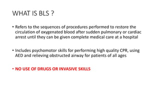 WHAT IS BLS ?
• Refers to the sequences of procedures performed to restore the
circulation of oxygenated blood after sudden pulmonary or cardiac
arrest until they can be given complete medical care at a hospital
• Includes psychomotor skills for performing high quality CPR, using
AED and relieving obstructed airway for patients of all ages
• NO USE OF DRUGS OR INVASIVE SKILLS
 