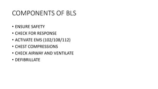 COMPONENTS OF BLS
• ENSURE SAFETY
• CHECK FOR RESPONSE
• ACTIVATE EMS (102/108/112)
• CHEST COMPRESSIONS
• CHECK AIRWAY AND VENTILATE
• DEFIBRILLATE
 