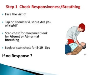  Face the victim
 Tap on shoulder & shout Are you
all right?
 Scan chest for movement look
for Absent or Abnormal
Breathing
 Look or scan chest for 5-10 Sec
If no Response ?
 