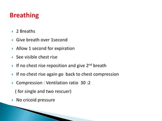  2 Breaths
 Give breath over 1second
 Allow 1 second for expiration
 See visible chest rise
 If no chest rise reposition and give 2nd breath
 If no chest rise again go back to chest compression
 Compression : Ventilation ratio 30 :2
( for single and two rescuer)
 No cricoid pressure
 