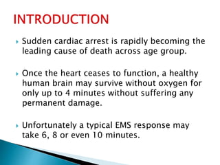  Sudden cardiac arrest is rapidly becoming the
leading cause of death across age group.
 Once the heart ceases to function, a healthy
human brain may survive without oxygen for
only up to 4 minutes without suffering any
permanent damage.
 Unfortunately a typical EMS response may
take 6, 8 or even 10 minutes.
 